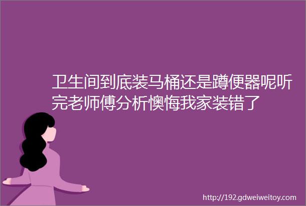 卫生间到底装马桶还是蹲便器呢听完老师傅分析懊悔我家装错了