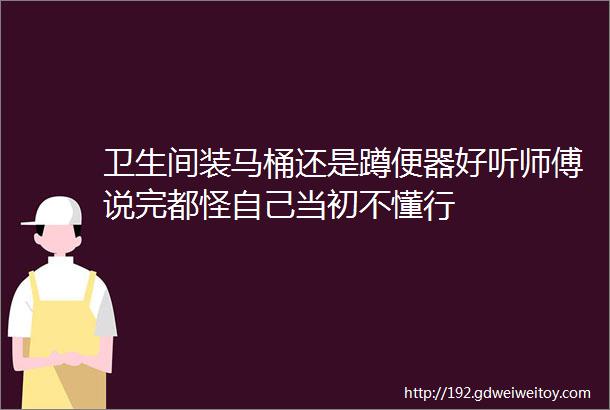 卫生间装马桶还是蹲便器好听师傅说完都怪自己当初不懂行